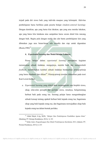 digilib.uinsby.ac.id digilib.uinsby.ac.id digilib.uinsby.ac.id digilib.uinsby.ac.id digilib.uinsby.ac.id digilib.uinsby.ac.id digilib.uinsby.ac.id
29
terjadi pada diri siswa baik yang individu maupun yang kelompok. Aktivitas
pembelajaran harus berfokus pada peserta belajar (student-centered learning).
Dengan demikian, apa yang harus kita lakukan, apa yang arus mereka lakukan,
apa yang harus kita katakana atau sampaikan harus secara detail kita rancang
dengan baik. Begitu pula dengan media dan alat bantu pembelajaran lain yang
dibutukan juga arus benar-benar tela tersedia dan siap untuk digunakan
(Roem,1986)33
.
4. Experiential learning dan Model Belajar Lainnya.
Proses belajar dalam experiential learning merupakan kegiatan
merumuskan sebuah tindakan, mengujinya, menilai hasil dan memperoleeh
feedback, merefleksikan kembali sebuah tindakan berdasarkan prinsip-prinsip
yang harus dipahami dan diikuti34
. Prinsip-prinsip tersebut didasarkan pada teori
Kurt Lewin berikut:
a. Experiential learning yang efektif akan memengaruhi cara berpikir siswa,
sikap, nilai-nilai persepsi dan perilaku siswa, misalnya, belajartentang
berbuat baik pada orang tua. Seorang pelajar harus mengembangkan
sebuah konsep tentang apakah berbuat baik kepada orang tua, bagaimana
sikap yang baik kepada orang tua, dan bagaimana mewujudkan sikap baik
kepada orang tua dalam bentuk perilaku.
33
Abdul Majid, S.Ag, M,Pd, “Belajar Dan Pembelajaran Pendidikan Agama Islam”
(Bandung: PT. Remaja Rosdakarya, 2012), h. 191
34
Sofan Amri, Pengembangan Dan Model Pembelajaran Kurikulum 2013, (Jakarta: PT.
Prestasi Pustakarya, 2013), h. 233
 