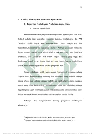 digilib.uinsby.ac.id digilib.uinsby.ac.id digilib.uinsby.ac.id digilib.uinsby.ac.id digilib.uinsby.ac.id digilib.uinsby.ac.id digilib.uinsby.ac.id
32
B. Kualitas Pembelajaran Pendidikan Agama Islam
1. Pengertian Pembelajaran Pendidikan Agama Islam
a. Kualitas Pembelajaran
Sebelum memberikan pengertian tentang kualitas pembelajaran PAI, maka
terlebih dahulu harus diketahui pengertian kualitas, pembelajaran dan PAI.
“kualitas” adalah tingkat baik buruknya suatu (kadar), derajat atau taraf
kepandaian, kecakapan dan seglanaya (mutu).36
Artinya, dikatakan berkualitas
berarti sesuatu tersebut dapat diukur tingkat baik dan buruk atau tinggi dan
rendahnya. Bila kualitasnya baik berarti tingkat baiknya yang tinggi, bila
kualitasnya rendah berarti tingkat buruknya yang tinggi. Adapun pembelajaran
adalah proses interaksi perubahan kea rah yang lebih baik.37
Secara sederhana, istilah pembelajaran (instruction) bermakna sebagai
“upaya untuk membelajarkan seseorang atau kelompok orang melalui berbagai
upaya (effort) dan berbagai strategi, metode dan pendekatan kearah pencapaian
tujuan yang telah direncanakan” pembelajaran dapat pula dipandang sebagai
kegiatan guru secara terprogram dalam desain intruksional untuk membuat siswa
belajar secara aktif untuk menekankan pada penyediaan sumber belajar.
Beberapa ahli mengemukakan tentang pengertian pembelajaran
diantaranya:
36
Departemen Pendidikan Nasional, Kamus Bahasa Indonesia, Edisi 3, h. 603
37
Mulyasa, Kurikulum Dan Pembelajaran, (Jakarta: Bina Aksara, 1995), h. 57
 
