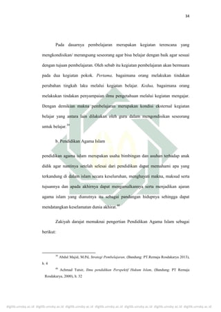 digilib.uinsby.ac.id digilib.uinsby.ac.id digilib.uinsby.ac.id digilib.uinsby.ac.id digilib.uinsby.ac.id digilib.uinsby.ac.id digilib.uinsby.ac.id
34
Pada dasarnya pembelajaran merupakan kegiatan terencana yang
mengkondisikan/ merangsang seseorang agar bisa belajar dengan baik agar sesuai
dengan tujuan pembelajaran. Oleh sebab itu kegiatan pembelajaran akan bermuara
pada dua kegiatan pokok. Pertama, bagaimana orang melakukan tindakan
perubahan tingkah laku melalui kegiatan belajar. Kedua, bagaimana orang
melakukan tindakan penyampaian ilmu pengetahuan melalui kegiatan mengajar.
Dengan demikian makna pembelajaran merupakan kondisi eksternal kegiatan
belajar yang antara lain dilakukan oleh guru dalam mengondisikan seseorang
untuk belajar.39
b. Pendidikan Agama Islam
pendidikan agama islam merupakan usaha bimbingan dan asuhan terhadap anak
didik agar nantinya setelah selesai dari pendidikan dapat memahami apa yang
terkandung di dalam islam secara keseluruhan, menghayati makna, maksud serta
tujuannya dan apada akhirnya dapat mengamalkannya serta menjadikan ajaran
agama islam yang dianutnya itu sebagai pandangan hidupnya sehingga dapat
mendatangkan keselamatan dunia akhirat.40
Zakiyah darajat memaknai pengertian Pendidikan Agama Islam sebagai
berikut:
39
Abdul Majid, M.Pd, Strategi Pembelajaran, (Bandung: PT.Remaja Rosdakarya 2013),
h. 4
40
Achmad Tutsir, Ilmu pendidikan Perspektif Hukum Islam, (Bandung: PT Remaja
Rosdakarya, 2000), h. 32
 