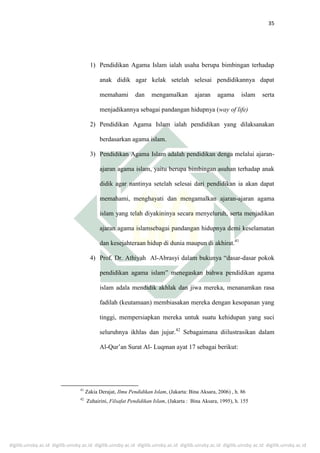 digilib.uinsby.ac.id digilib.uinsby.ac.id digilib.uinsby.ac.id digilib.uinsby.ac.id digilib.uinsby.ac.id digilib.uinsby.ac.id digilib.uinsby.ac.id
35
1) Pendidikan Agama Islam ialah usaha berupa bimbingan terhadap
anak didik agar kelak setelah selesai pendidikannya dapat
memahami dan mengamalkan ajaran agama islam serta
menjadikannya sebagai pandangan hidupnya (way of life)
2) Pendidikan Agama Islam ialah pendidikan yang dilaksanakan
berdasarkan agama islam.
3) Pendidikan Agama Islam adalah pendidikan denga melalui ajaran-
ajaran agama islam, yaitu berupa bimbingan asuhan terhadap anak
didik agar nantinya setelah selesai dari pendidikan ia akan dapat
memahami, menghayati dan mengamalkan ajaran-ajaran agama
islam yang telah diyakininya secara menyeluruh, serta menjadikan
ajaran agama islamsebagai pandangan hidupnya demi keselamatan
dan kesejahteraan hidup di dunia maupun di akhirat.41
4) Prof. Dr. Athiyah Al-Abrasyi dalam bukunya “dasar-dasar pokok
pendidikan agama islam” menegaskan bahwa pendidikan agama
islam adala mendidik akhlak dan jiwa mereka, menanamkan rasa
fadilah (keutamaan) membiasakan mereka dengan kesopanan yang
tinggi, mempersiapkan mereka untuk suatu kehidupan yang suci
seluruhnya ikhlas dan jujur.42
Sebagaimana diilustrasikan dalam
Al-Qur’an Surat Al- Luqman ayat 17 sebagai berikut:
41
Zakia Derajat, Ilmu Pendidikan Islam, (Jakarta: Bina Aksara, 2006) , h. 86
42
Zuhairini, Filsafat Pendidikan Islam, (Jakarta : Bina Aksara, 1995), h. 155
 