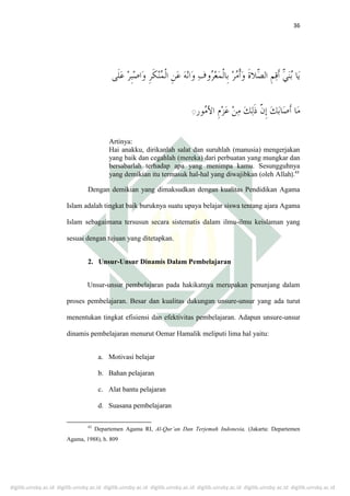 digilib.uinsby.ac.id digilib.uinsby.ac.id digilib.uinsby.ac.id digilib.uinsby.ac.id digilib.uinsby.ac.id digilib.uinsby.ac.id digilib.uinsby.ac.id
36
ِ
Artinya:
Hai anakku, dirikanlah salat dan suruhlah (manusia) mengerjakan
yang baik dan cegahlah (mereka) dari perbuatan yang mungkar dan
bersabarlah terhadap apa yang menimpa kamu. Sesungguhnya
yang demikian itu termasuk hal-hal yang diwajibkan (oleh Allah).43
Dengan demikian yang dimaksudkan dengan kualitas Pendidikan Agama
Islam adalah tingkat baik buruknya suatu upaya belajar siswa tentang ajara Agama
Islam sebagaimana tersusun secara sistematis dalam ilmu-ilmu keislaman yang
sesuai dengan tujuan yang ditetapkan.
2. Unsur-Unsur Dinamis Dalam Pembelajaran
Unsur-unsur pembelajaran pada hakikatnya merupakan penunjang dalam
proses pembelajaran. Besar dan kualitas dukungan unsure-unsur yang ada turut
menentukan tingkat efisiensi dan efektivitas pembelajaran. Adapun unsure-unsur
dinamis pembelajaran menurut Oemar Hamalik meliputi lima hal yaitu:
a. Motivasi belajar
b. Bahan pelajaran
c. Alat bantu pelajaran
d. Suasana pembelajaran
43
Departemen Agama RI, Al-Qur’an Dan Terjemah Indonesia, (Jakarta: Departemen
Agama, 1988), h. 809
 
