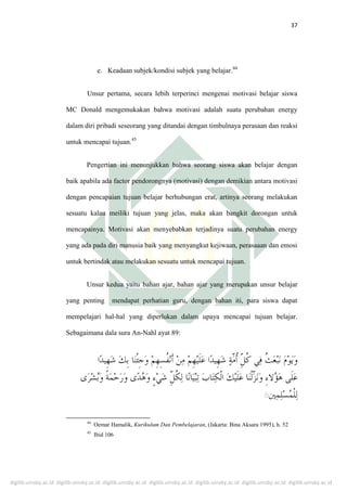 digilib.uinsby.ac.id digilib.uinsby.ac.id digilib.uinsby.ac.id digilib.uinsby.ac.id digilib.uinsby.ac.id digilib.uinsby.ac.id digilib.uinsby.ac.id
37
e. Keadaan subjek/kondisi subjek yang belajar.44
Unsur pertama, secara lebih terperinci mengenai motivasi belajar siswa
MC Donald mengemukakan bahwa motivasi adalah suatu perubahan energy
dalam diri pribadi seseorang yang ditandai dengan timbulnaya perasaan dan reaksi
untuk mencapai tujuan.45
Pengertian ini menunjukkan bahwa seorang siswa akan belajar dengan
baik apabila ada factor pendorongnya (motivasi) dengan demikian antara motivasi
dengan pencapaian tujuan belajar berhubungan erat, artinya seorang melakukan
sesuatu kalau meiliki tujuan yang jelas, maka akan bangkit dorongan untuk
mencapainya. Motivasi akan menyebabkan terjadinya suatu perubahan energy
yang ada pada diri manusia baik yang menyangkut kejiwaan, perasaaan dan emosi
untuk bertindak atau melakukan sesuatu untuk mencapai tujuan.
Unsur kedua yaitu bahan ajar, bahan ajar yang merupakan unsur belajar
yang penting mendapat perhatian guru, dengan bahan iti, para siswa dapat
mempelajari hal-hal yang diperlukan dalam upaya mencapai tujuan belajar.
Sebagaimana dala sura An-Nahl ayat 89:
ِ
44
Oemar Hamalik, Kurikulum Dan Pembelajaran, (Jakarta: Bina Aksara 1995), h. 52
45
Ibid 106
 