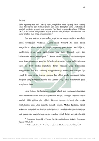digilib.uinsby.ac.id digilib.uinsby.ac.id digilib.uinsby.ac.id digilib.uinsby.ac.id digilib.uinsby.ac.id digilib.uinsby.ac.id digilib.uinsby.ac.id
38
Artinya:
(Dan ingatlah) akan hari (ketika) Kami, bangkitkan pada tiap-tiap umat seorang
saksi atas mereka dari mereka sendiri, dan Kami datangkan kamu (Muhammad)
menjadi saksi atas seluruh umat manusia. Dan Kami turunkan kepadamu Al Kitab
(Al Qur'an) untuk menjelaskan segala sesuatu dan petunjuk serta rahmat dan
kabar gembira bagi orang-orang muslim.46
Dari ayat tersebut tersurat dalam al-qur’an merupakan pelajaran yang baik
untuk mempelajari Pendidikan Agama Islam. Menurut Ali Imran dalam
menyediakan bahan belajar ini sangat tergantung pada tujuan pembelajaran,
karakteristik siswa, siasat pembelajaran yang harus ditempuh siswa dan
ketersediaan bahan pembelajaran.47
Sebab dalam komunitas kelaskemampuan
antar siswa satu dengan yang lain berbeda, ada sebagian bertipe auditif, di mana
siswa itu lebih mudah memahami bahan pelajaran yang disampaikan
menggunakan lisan atau cenderung menggunkan daya pandang siswa, adapun tipe
visual di mana siswa tersebut mampu dan lebbih muda memahami bahan
pelajaran yang berbentuk tulisan atau gambar yang lebih menekankan pada
penglihatan siswa.
Unsur ketiga, alat bantu pembelajaran adalah alat yang dapat digunakan
untuk membantu siswa melakukan perbuatan belajar, sehingga kegiatan belajar
menjadi lebih efisien dan efektif. Dengan bantuan berbagai alat, maka
pembelajaran akan lebih menarik, menjadi konkrit. Mudah dipahami, hemat
waktu dan tenaga jadi hasil belajar lebih bermakna. Alat bentu belajar disebut juga
alat peraga atau media belajar, misalnya dalam bentuk bahan tercetak, alat-alat
46
Departemen Agama RI, Al-Qur’an Dan Terjemah Indonesia, (Jakarta: Departemen
Agama, 1988), h. 518
47
Ali Imran, Belajar Dan Pembelajaran, (Jakarta: PT. Dunia Pustaka, 1996), h. 33
 