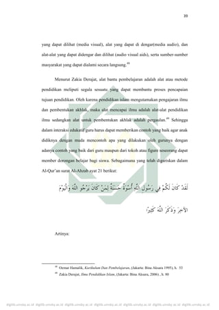 digilib.uinsby.ac.id digilib.uinsby.ac.id digilib.uinsby.ac.id digilib.uinsby.ac.id digilib.uinsby.ac.id digilib.uinsby.ac.id digilib.uinsby.ac.id
39
yang dapat dilihat (media visual), alat yang dapat di dengar(media audio), dan
alat-alat yang dapat didengar dan dilihat (audio visual aids), serta sumber-sumber
masyarakat yang dapat dialami secara langsung.48
Menurut Zakia Derajat, alat bantu pembelajaran adalah alat atau metode
pendidikan meliputi segala sesuatu yang dapat membantu proses pencapaian
tujuan pendidikan. Oleh karena pendidikan islam mengutamakan pengajaran ilmu
dan pembentukan akhlak, maka alat mencapai ilmu adalah alat-alat pendidikan
ilmu sedangkan alat untuk pembentukan akhlak adalah pergaulan.49
Sehingga
dalam interaksi edukatif guru harus dapat memberikan contoh yang baik agar anak
didiknya dengan muda mencontoh apa yang dilakukan oleh gurunya dengan
adanya contoh yang baik dari guru maupun dari tokoh atau figure seseorang dapat
member dorongan belajar bagi siswa. Sebagaimana yang telah digariskan dalam
Al-Qur’an surat Al-Ahzab ayat 21 berikut:
‫ا‬
Artinya:
48
Oemar Hamalik, Kurikulum Dan Pembelajaran, (Jakarta: Bina Aksara 1995), h. 53
49
Zakia Derajat, Ilmu Pendidikan Islam, (Jakarta: Bina Aksara, 2006) , h. 80
 
