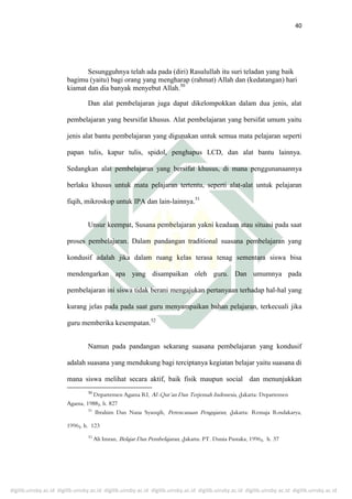 digilib.uinsby.ac.id digilib.uinsby.ac.id digilib.uinsby.ac.id digilib.uinsby.ac.id digilib.uinsby.ac.id digilib.uinsby.ac.id digilib.uinsby.ac.id
40
Sesungguhnya telah ada pada (diri) Rasulullah itu suri teladan yang baik
bagimu (yaitu) bagi orang yang mengharap (rahmat) Allah dan (kedatangan) hari
kiamat dan dia banyak menyebut Allah.50
Dan alat pembelajaran juga dapat dikelompokkan dalam dua jenis, alat
pembelajaran yang besrsifat khusus. Alat pembelajaran yang bersifat umum yaitu
jenis alat bantu pembelajaran yang digunakan untuk semua mata pelajaran seperti
papan tulis, kapur tulis, spidol, penghapus LCD, dan alat bantu lainnya.
Sedangkan alat pembelajaran yang bersifat khusus, di mana penggunanaannya
berlaku khusus untuk mata pelajaran tertentu, seperti alat-alat untuk pelajaran
fiqih, mikroskop untuk IPA dan lain-lainnya.51
Unsur keempat, Susana pembelajaran yakni keadaan atau situasi pada saat
proses pembelajaran. Dalam pandangan traditional suasana pembelajaran yang
kondusif adalah jika dalam ruang kelas terasa tenag sementara siswa bisa
mendengarkan apa yang disampaikan oleh guru. Dan umumnya pada
pembelajaran ini siswa tidak berani mengajukan pertanyaan terhadap hal-hal yang
kurang jelas pada pada saat guru menyampaikan bahan pelajaran, terkecuali jika
guru memberika kesempatan.52
Namun pada pandangan sekarang suasana pembelajaran yang kondusif
adalah suasana yang mendukung bagi terciptanya kegiatan belajar yaitu suasana di
mana siswa melihat secara aktif, baik fisik maupun social dan menunjukkan
50
 