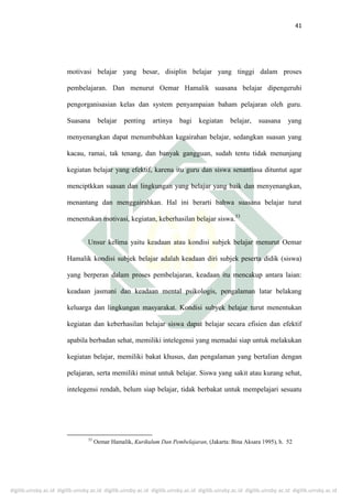 digilib.uinsby.ac.id digilib.uinsby.ac.id digilib.uinsby.ac.id digilib.uinsby.ac.id digilib.uinsby.ac.id digilib.uinsby.ac.id digilib.uinsby.ac.id
41
motivasi belajar yang besar, disiplin belajar yang tinggi dalam proses
pembelajaran. Dan menurut Oemar Hamalik suasana belajar dipengeruhi
pengorganisasian kelas dan system penyampaian baham pelajaran oleh guru.
Suasana belajar penting artinya bagi kegiatan belajar, suasana yang
menyenangkan dapat menumbuhkan kegairahan belajar, sedangkan suasan yang
kacau, ramai, tak tenang, dan banyak gangguan, sudah tentu tidak menunjang
kegiatan belajar yang efektif, karena itu guru dan siswa senantiasa dituntut agar
menciptkkan suasan dan lingkungan yang belajar yang baik dan menyenangkan,
menantang dan menggairahkan. Hal ini berarti bahwa suasana belajar turut
menentukan motivasi, kegiatan, keberhasilan belajar siswa.53
Unsur kelima yaitu keadaan atau kondisi subjek belajar menurut Oemar
Hamalik kondisi subjek belajar adalah keadaan diri subjek peserta didik (siswa)
yang berperan dalam proses pembelajaran, keadaan itu mencakup antara laian:
keadaan jasmani dan keadaan mental psikologis, pengalaman latar belakang
keluarga dan lingkungan masyarakat. Kondisi subyek belajar turut menentukan
kegiatan dan keberhasilan belajar siswa dapat belajar secara efisien dan efektif
apabila berbadan sehat, memiliki intelegensi yang memadai siap untuk melakukan
kegiatan belajar, memiliki bakat khusus, dan pengalaman yang bertalian dengan
pelajaran, serta memiliki minat untuk belajar. Siswa yang sakit atau kurang sehat,
intelegensi rendah, belum siap belajar, tidak berbakat untuk mempelajari sesuatu
53
Oemar Hamalik, Kurikulum Dan Pembelajaran, (Jakarta: Bina Aksara 1995), h. 52
 