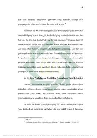 digilib.uinsby.ac.id digilib.uinsby.ac.id digilib.uinsby.ac.id digilib.uinsby.ac.id digilib.uinsby.ac.id digilib.uinsby.ac.id digilib.uinsby.ac.id
42
dan tidak memiliki pengalaman appersepsi yang memadai, kiranya akan
mempengaruhi kelancaran kegiatan dan mutu hasil belajar.54
Sementara itu Ali Imran menegemukakan kondisi belajar dapat dibedakan
atas hal-hal yang bersifat lahiriyah dan hal-hal yang bersifat bathiniyah atau hal-
hal yang bersifat fisik dan hal-hal yang bersifat psikologis.55
Dari segi lahiriyah
atau fisik subjek belajar bisa berbeda dalam ukuran tubuhnya, kesehatan fisiknya,
dan daya tahan fisiknya, kesegaran dan kebugaran jasmaninya. Dan dari segi
psikisnya kondisi belajar siswa bisa berbeda dalam hal intelegensi, bakat motivasi
berprestasi serta aspirasi dan harapannya. Sehingga kemampuan untuk menagkap
pelajaran anatara satu siswa dengan siswa lainnya akan berbeda. Dengan demikian
maka agar pendidikan islam dapat hasil dengan baik, maka bahan pelajaran yang
disampaikan harus sesuai dengan kemampuan anak.
3. Kriteria Pembelajaran Pendidikan Agama Islam Yang Berkualitas
Setelah unsure-unsur menjadi ponadasi dalam proses pembelajaran
diketahui, sehingga dengan unsure-unsur tersebut dapat menciptakan proses
pembelajaran yang efektif dan efisiensi, maka tahap selanjutnya adalah
menentukan criteria pendidikan dalam menilai kualitas pembelajarn.
Menurut Ali Imran pembelajaran yang berkualitas adalah pembelajaran
yang kondusif, di mana siswa giat belajar dan siswa aktif belajar di dalamnya,
54
Ibid 53
55
Ali Imran, Belajar Dan Pembelajaran, (Jakarta: PT. Dunia Pustaka, 1996), h. 39
 