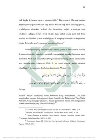 digilib.uinsby.ac.id digilib.uinsby.ac.id digilib.uinsby.ac.id digilib.uinsby.ac.id digilib.uinsby.ac.id digilib.uinsby.ac.id digilib.uinsby.ac.id
43
baik ketika di tunggu gurunya maupun tidak.56
Dan menurut Mulyasa kualitas
pembelajaran dapat dilihat dari segi proses dan dari segi hasil. Dari segi proses,
pembelajaran dikatakan berhasil dan berkualitas apabila seluruhnya atau
setidaknya sebagian besar (75%) peserta didik terlbat secara aktif baik fisik
mauoun social dalam proses pembelajaran, di samping menunjukkan kegairahan
belajar diri sendiri atas kemampuan yang diperolehnya.57
Pembelajaran yang ideal menurut Utsman Abubakar dan Surahim aadalah
di mana siswa aktif mengkaji, menelaah, menganalisis terhadap fenomena yang
diciptakan Allah baik yang tertulis (Al-Qur’an) maupun yang tersirat (tanda-tanda
atau simbol-simbol kebesaran Allah di ala mini) sebagai wujud aktivitas
intelektual.58
Sebagaimana disebutkan dalam surat Al-Alaq : 1-5:
Artinya:
Bacalah dengan (menyebut) nama Tuhanmu Yang menciptakan, Dia telah
menciptakan manusia dari segumpal darah. Bacalah, dan Tuhanmulah Yang Maha
Pemurah, Yang mengajar (manusia) dengan perantaraan kalam. Dia mengajarkan
kepada manusia apa yang tidak diketahuinya.59
56
Ali Imran, Belajar Dan Pembelajaran, (Jakarta: PT. Dunia Pustaka, 1996), h. 38
57
Mulyasa, Kurikulum Dan Pembelajaran, (Jakarta: Bina Aksara, 1995), h. 10
58
Usman Abubakar & Surahim, Fungsi Ganda Lembaga Pendidikan Agama Islam,
(Yogyakarta: Safira Insane Pers, 2005) , h. 138
59
Departemen Agama RI, Al-Qur’an Dan Terjemah Indonesia, (Jakarta: Departemen
Agama, 1988), h. 1256
 