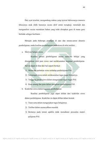 digilib.uinsby.ac.id digilib.uinsby.ac.id digilib.uinsby.ac.id digilib.uinsby.ac.id digilib.uinsby.ac.id digilib.uinsby.ac.id digilib.uinsby.ac.id
44
Dari ayat tersebut, mengandung makna yang tersirat bahwasanya manusia
khususnya anak didik harusnya secara aktif untuk mengkaji, menelaah dan
menganalisis secraa mendalam bahan yang telah disiapkan guru di mana guru
bertidak sebagai fasilitator.
Merujuk pada beberapa pendapat di atas dan unsure-unsur dinamis
pembelajaran, maka kualitas pembelajaran pada siswa di nilai melalui:
a. Motivasi belajar siswa
Kualitas proses pembelajaran dalam motivasi belajar yang
ditunjukkan oleh para siswa saat melaksanakan kegiatan pembelajaran.
Hal ini dapat di lihat dari hal seperti berikut:
1) Minat dan perhatian siswa terhadap pembelajaran PAI.
2) Semanagat siswa untuk melaksanakan tugas-tugas belajarnya.
3) Tanggung jawab siswa dalam mengerjakan tugas-tugas PAI.
4) Rasa senang dan puas dalam mengikuti pembelajaran PAI.
b. Keaktifan siswa dalam kegiatan pembelajaran
Kualitas pembelajaran juga dapat dilihat dari keaktifan siswa
dalam pembelajaran. Keaktifan itu dapat dilihat dalam bentuk:
1) Turut serta dalam mengerjakan tugas belajarnya.
2) Terlihat dalam memecahkan masalah
3) Bertanya pada teman apabila tidak memahami persoalan materi
pelajaran PAI.
 