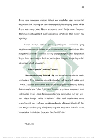 digilib.uinsby.ac.id digilib.uinsby.ac.id digilib.uinsby.ac.id digilib.uinsby.ac.id digilib.uinsby.ac.id digilib.uinsby.ac.id digilib.uinsby.ac.id
18
dengan cara mendengar, melihat, diskusi, dan melakukan akan memperoleh
pengetahuan dan keterampilan, dan cara menguasai pelajaran yang terbaik adalah
dengan cara mengerjakan. Dengan mengalami materi belajar secara langsung,
diharapkan murid dapat lebih membangun makna serta kesan dalam memori atau
ingatannya.
Seperti halnya sebuah proses pembelajaran kontekstual yang
menghubungkan dan melibatkan murid dengan dunia nyata, model ini pun lebih
mengedepankan model connected knowing (menghubungkan antara pengetahuan
dengan dunia nyata) dengan demikian pembelajaran dianggap sebagai bagian dari
integral dari sebuah kehidupan24
.
2. Konsep Model Experiential Learning
Experiential learning theory (ELT), yang kemudian menjadi dasar model
pembelajaran Experiential learning, dikembangkan oleh david kolb sekitar awal
1980 an. Model ini menekankan pada sebuah model pembelajaran yang holistic
dalam proses belajar. Dalam Experiential learning, pengalaman mempunyai peran
sentral dalam proses belajar. Penekanan inilah yang membedakan ELT dari teori-
teori belajar lainnya. Istilah “experiential” disini untuk membedakan antara
belajar kognitif yang cenderung menekankan kognisi lebih dari pada afektif. Dan
teori belajar behavior yang menghilangkan peran pengalaman subjektif dalam
proses belajar (Kolb Dalam Baharudin Dan Esa, 2007: 165)
24
Ibid, h. 180
 