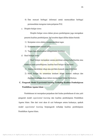 digilib.uinsby.ac.id digilib.uinsby.ac.id digilib.uinsby.ac.id digilib.uinsby.ac.id digilib.uinsby.ac.id digilib.uinsby.ac.id digilib.uinsby.ac.id
45
4) Dan mencari berbagai informasi untuk memecahkan berbagai
permasalahan mengenai mata pelajaran PAI.
c. Disiplin belajar siswa
Disiplin belajar siswa dalam proses pembelajaran juga merupakan
penentu kualitas pembelajaran, hal tersebut dapat dilihat dalam bentuk:
1) Ketepatan siswa dalam mengumpulakan tugas
2) Ketepatan siswa masuk kelas
3) Tugas-tuga diselesaikan sebagaimana mestinya
d. Hasil belajar siswa
Hasil belajar merupakan sarana penilaian adanya keberhasilan atau
tidaknya suatu pemeblajaran, kualitas hasil belajar itu meliputi:
1) Adanya perubahan sikap atau perilaku keaarah yang lebih baik
2) Hasil belajar itu senantiasa terekam dalam memori otaknya dan
digunakan sebagai dasar dalam mempelajari bahan berikutnya.
C. Pengaruh Model Experiential learning Terhadap Kualitas Pembelajaran
Pendidikan Agama Islam
Pembahasan ini merupakan perpaduan dari kedua pembahasan di atas yaiti
pengaruh model experiential learning dan kualitas pembelajaran Pendidikan
Agama Islam. Dan dari sisni akan di cari hubungan antara keduanya, apakah
model experiential learning berpengaruh terhadap kualitas pembelajaran
Pendidikan Agama Islam.
 