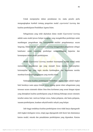 digilib.uinsby.ac.id digilib.uinsby.ac.id digilib.uinsby.ac.id digilib.uinsby.ac.id digilib.uinsby.ac.id digilib.uinsby.ac.id digilib.uinsby.ac.id
46
Untuk memperjelas dalam pemahaman ini, maka penulis perlu
mengungkapkan kembali tentang pengertian model experiential learning dan
kualitas pembelajaran Pendidikan Agama Islam.
Sebagaimana yang telah dijelaskan diatas model Experiential learning
adalah suatu model proses belajar mengejar yang mengaktifkan pembelajar untuk
membangun pengetahuan dan keterampilan melalui pengalamannya secara
langsung. Dalam hal ini, Experiential learning menggunakan pengalaman sebagai
katalisator untuk menolong pembelajar mengembangkan kapasitas dan
kemampuan dalam proses pembelajaran.
Model Experiential learning memberi kesempatan kepada murid untuk
memutuskan pengalaman apa yang menjadi focus mereka, keterampilan-
keterampilan apa yang ingin mereka kembangkan, dan bagaimana mereka
membuat konsep dari pengalaman yang mereka alami.
Sedangkan kualitas pembelajaran Pendidikan Agama Islam adalah tingkat
baik buruknya suatu upaya belajar siswa tentang ajaran islam sebagaimana yang
tersusun secara sistematis dalam ilmu-ilmu keislaman yang sesuai dengan tujuan
yang ditetapkam kualitas pembelajaran yang di dukung beberapa unsure sitematis
tersebut antara lain: motivasi belajar siswa, bahan pelajaran, alat bantu pelajaran,
suasana pembelajaran, keadaan subyek/kondisi subyek yang belajar.
Jadi tinggi rendahnya kualitas pembelajaran siswa tidak hanya dipengaruhi
oleh tingkat intelegensi siswa, tetapi juga dipengaruhi oleh factor lain diantaranya
karena model, mteode dan penedekatan pembelajaran yang digunakan. Karena
 