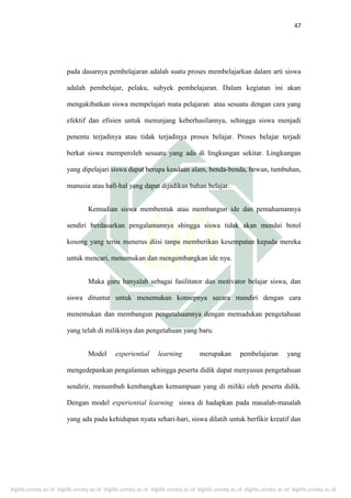 digilib.uinsby.ac.id digilib.uinsby.ac.id digilib.uinsby.ac.id digilib.uinsby.ac.id digilib.uinsby.ac.id digilib.uinsby.ac.id digilib.uinsby.ac.id
47
pada dasarnya pembelajaran adalah suatu proses membelajarkan dalam arti siswa
adalah pembelajar, pelaku, subyek pembelajaran. Dalam kegiatan ini akan
mengakibatkan siswa mempelajari mata pelajaran atau sesuatu dengan cara yang
efektif dan efisien untuk menunjang keberhasilannya, sehingga siswa menjadi
penentu terjadinya atau tidak terjadinya proses belajar. Proses belajar terjadi
berkat siswa memperoleh sesuatu yang ada di lingkungan sekitar. Lingkungan
yang dipelajari siswa dapat berupa keadaan alam, benda-benda, hewan, tumbuhan,
manusia atau hall-hal yang dapat dijadikan bahan belajar.
Kemudian siswa membentuk atau membangun ide dan pemahamannya
sendiri berdasarkan pengalamannya shingga siswa tidak akan mendai botol
kosong yang terus menerus diisi tanpa memberikan kesempatan kepada mereka
untuk mencari, menemukan dan mengembangkan ide nya.
Maka guru hanyalah sebagai fasilitator dan motivator belajar siswa, dan
siswa dituntut untuk menemukan konsepnya secara mandiri dengan cara
menemukan dan membangun pengetahuannya dengan memadukan pengetahuan
yang telah di milikinya dan pengetahuan yang baru.
Model experiential learning merupakan pembelajaran yang
mengedepankan pengalaman sehingga peserta didik dapat menyusun pengetahuan
sendirir, menumbuh kembangkan kemampuan yang di miliki oleh peserta didik.
Dengan model experiential learning siswa di hadapkan pada masalah-masalah
yang ada pada kehidupan nyata sehari-hari, siswa dilatih untuk berfikir kreatif dan
 
