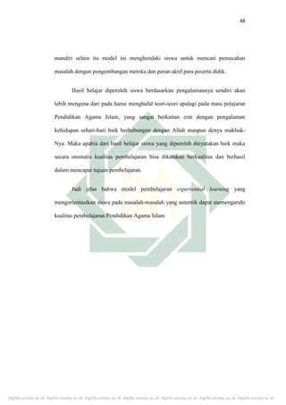 digilib.uinsby.ac.id digilib.uinsby.ac.id digilib.uinsby.ac.id digilib.uinsby.ac.id digilib.uinsby.ac.id digilib.uinsby.ac.id digilib.uinsby.ac.id
48
mandiri selain itu model ini menghendaki siswa untuk mencari pemecahan
masalah dengan pengembangan mereka dan peran aktif para peserta didik.
Hasil belajar diperoleh siswa berdasarkan pengalamannya sendiri akan
lebih mengena dari pada harus menghafal teori-teori apalagi pada mata pelajaran
Pendidikan Agama Islam, yang sangat berkaitan erat dengan pengalaman
kehidupan sehari-hari baik berhubungan dengan Allah maupun denya makhuk-
Nya. Maka apabia dari hasil belajar siswa yang diperoleh dinyatakan baik maka
secara otomatis kualitas pembelajaran bisa dikatakan berkualitas dan berhasil
dalam mencapai tujuan pembelajaran.
Jadi jelas bahwa model pembelajaran experiential learning yang
mengorientasikan siswa pada masalah-masalah yang autentik dapat memengaruhi
kualitas pembelajaran Pendidikan Agama Islam
 