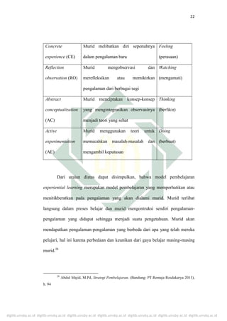 digilib.uinsby.ac.id digilib.uinsby.ac.id digilib.uinsby.ac.id digilib.uinsby.ac.id digilib.uinsby.ac.id digilib.uinsby.ac.id digilib.uinsby.ac.id
22
Concrete
experience (CE)
Murid melibatkan diri sepenuhnya
dalam pengalaman baru
Feeling
(perasaan)
Reflection
observation (RO)
Murid mengobservasi dan
merefleksikan atau memikirkan
pengalaman dari berbagai segi
Watching
(mengamati)
Abstract
conceptualization
(AC)
Murid menciptakan konsep-konsep
yang mengintegrasikan observasinya
menjadi teori yang sehat
Thinking
(berfikir)
Active
experimentation
(AE)
Murid menggunakan teori untuk
memecahkan masalah-masalah dan
mengambil keputusan
Doing
(berbuat)
Dari uraian diatas dapat disimpulkan, bahwa model pembelajaran
experiential learning merupakan model pembelajaran yang memperhatikan atau
menitikberatkan pada pengalaman yang akan dialami murid. Murid terlibat
langsung dalam proses belajar dan murid mengontruksi sendiri pengalaman-
pengalaman yang didapat sehingga menjadi suatu pengetahuan. Murid akan
mendapatkan pengalaman-pengalaman yang berbeda dari apa yang telah mereka
pelajari, hal ini karena perbedaan dan keunikan dari gaya belajar masing-masing
murid.28
28
Abdul Majid, M.Pd, Strategi Pembelajaran, (Bandung: PT.Remaja Rosdakarya 2013),
h. 94
 
