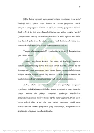 digilib.uinsby.ac.id digilib.uinsby.ac.id digilib.uinsby.ac.id digilib.uinsby.ac.id digilib.uinsby.ac.id digilib.uinsby.ac.id digilib.uinsby.ac.id
24
Siklus belajar menurut pembelajaran berbasis pengalaman (experiential
learning) seperti gambar diatas dimulai dari sebuah pengalaman konkret
dilanjutkan dengan proses refleksi dan observasi terhadap pengalaman tersebut.
Hasil refleksi ini ini akan diasimilasi/diakomodasi dalam struktur kognitif
(konseptualisasi abstrak) dan selanjutnya dirumuskan suatu hipotesis baru untuk
diuji kembali pada situasi baru (eksperimen). Hasil dari tahap eksperime akan
menutun kembali pembelajar menuju tahap pengalaman konkret.
Tahapan-tahapan dalam Kolb’s experiential learning cycle dapat diuraikan
pada contoh berikut:
Pertama, pengalaman konkret. Pada tahap ini pembelajar disediakan
stimulus yang mendorong mereka melakukan sebuah aktivitas. Altivitas ini bias
berangkat dari suatu pengalaman yang pernah dialami sebelumnyabaik formal
maupun informal ataupun situasi yang realistic. Aktivitas yang disediakan bias
didalam ataupun diluar kelas dan dikerjakan oleh pribadi ataupun kelompok.
Kedua, refleksi observasi. Pada tahap ini pembelajar mengamati
pengalaman dari aktivitas yang dilakukan dengan menggunakan panca indra atau
dengan bantuan alat peraga. Selanjutnya pembelajar merefleksikan
pengalamannya dan dari hasil refleksi ini mereka menarik pelajaran. Dalam hal ini
preses refleksi akan terjadi bila guru mampu mendorong murid untuk
mendeskripsikan kembali pengalaman yang diperolehnya, mengomunikasikan
kembali dan belajar dari pengalaman tersebut.
 
