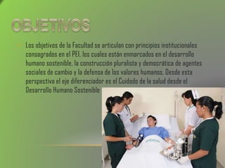 • Los objetivos de la Facultad se articulan con principios institucionales
consagrados en el PEI, los cuales están enmarcados en el desarrollo
humano sostenible, la construcción pluralista y democrática de agentes
sociales de cambio y la defensa de los valores humanos. Desde esta
perspectiva el eje diferenciador es el Cuidado de la salud desde el
Desarrollo Humano Sostenible
 