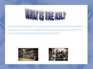 Is the dominant  sign language  of the  Although the United Kingdom and the United States share  English  as a spoken and written language,  British Sign Language  (BSL) is quite different from  ASL, and the two sign languages are not mutually intelligible. WHAT IS THE ASL? 