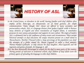 HISTORY OF ASL In the  United States , as elsewhere in the world, hearing families with deaf children often employ ad-hoc  home sign , an idiosyncratic set of hand gestures, for simple communications. Today though, ASL classes are offered in many secondary and postsecondary schools. ASL is a language distinct from spoken English; while it borrows many elements of English and direct translations of English  idioms , it nonetheless possesses its own  syntax  and  grammar  and supports its own culture. The origin of modern ASL is ultimately tied to the confluence of many events and circumstances. These include historical attempts at deaf education; the unique situation present on a small island in  Massachusetts ,  Martha's Vineyard  where a large percentage of the population was deaf; the attempts of a father named Dr. Mason Cogswell to enlist a local minister,  Thomas Hopkins Gallaudet , to help educate his deaf daughter,  Alice Cogswell ; and the ingenuity and genius of people  for language it  self. ASL has been historically discouraged in schools for the deaf in many parts of the country. During periods of repression in residential schools, deaf children of deaf adults were the primary agents of spreading the language to other deaf children. 
