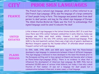CITY PRIOR SIGN LANGUAGES FRANCE The French had a natural sign language, which is often referred to as  Old French Sign Language . OFSL was the language of a large community of Deaf people living in Paris. This language was passed down from deaf person to deaf person, and may be the oldest sign language of Europe. The Abbé  Charles-Michel de l'Épée  was the first to acknowledge that signed language could be used to educate the deaf UNITED ESTATES Little is known of sign languages in the United States before 1817. It is said that since there was little contact between communities in early America,  home sign  language was likely used most widely. However, a deaf community on  Martha’s Vineyard  in the late 17th century used  a natural sign language . From 1690 to the mid-twentieth century there was a high rate of genetic deafness on Martha’s Vineyard caused by the  founder effect . It afforded almost everyone frequent contact with sign language PLAINS INDIANS In 1541, 1688, 1740, 1805, and 1828 were reports that the  Plains Indians  developed a sign language to communicate between tribes of different languages. This sign language is believed to have developed in the lower  Rio Grande  prior to the Europeans settling and to have spread northward and become what is known as  Plains Indian Sign Language  (PISL). There is no evidence to show that it influenced the development of American Sign Language. By 1885, PISL had an estimated 110,000 users of various tribal dialects, but today it has only a small fraction of that number. It was not a language for deaf people but a communication between tribes and, in some cases, a ritual language. 