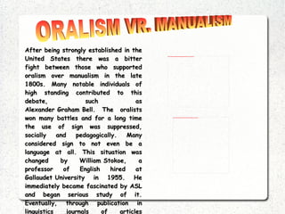 After being strongly established in the United States there was a bitter fight between those who supported  oralism  over  manualism  in the late 1800s. Many notable individuals of high standing contributed to this debate, such as  Alexander Graham Bell . The oralists won many battles and for a long time the use of sign was suppressed, socially and pedagogically. Many considered sign to not even be a language at all. This situation was changed by  William Stokoe , a professor of English hired at  Gallaudet University  in 1955. He immediately became fascinated by ASL and began serious study of it. Eventually, through publication in linguistics journals of articles containing detailed linguistic analysis of ASL, he was able to convince the scientific mainstream that ASL was indeed a natural language on a par with any other. ORALISM VR. MANUALISM 