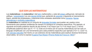 Las matemáticas o la matemática1 (del latín mathematĭca, y este del griego μαθηματικά, derivado de
μάθημα, ‘conocimiento’) es una ciencia formal que, partiendo de axiomas y siguiendo el razonamiento
lógico, estudia las propiedades y relaciones entre entidades abstractas como números, figuras
geométricas o símbolos matemáticos.
La matemática en realidad es un conjunto de lenguajes formales que pueden ser usados como
herramienta para plantear problemas de manera no ambigua en contextos específicos. Por ejemplo, el
siguiente enunciado podemos decirlo de dos formas: X es mayor que Y e Y es mayor que Z, o forma
simplificada podemos decir que X > Y > Z. Este es el motivo por el cual las matemáticas son tan solo un
lenguaje simplificado con una herramienta para cada problema específico (por ejemplo 2+2= 4, o 2x2= 4).
Las ciencias naturales han hecho un uso extensivo de las matemáticas para explicar diversos fenómenos
observables, tal como lo expresó Eugene Paul Wigner (Premio Nobel de Física en 1963):2
.