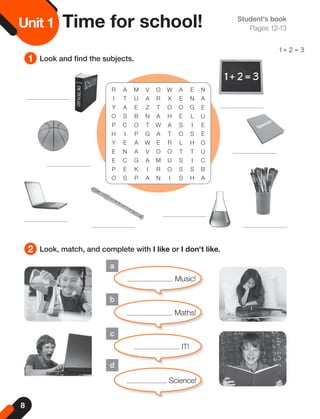 8
Unit
1
a
b
c
d
Student's book
Pages 12-13
1
2
Look and find the subjects.
Look, match, and complete with I like or I don't like.
Unit 1 Time for school!
Music!
Maths!
IT!
Science!
R A M V O W A E N
I T U A R X E N A
Y A E Z T O O G E
O S B N A H E L U
P C O T W A S I E
H I P G A T O S E
Y E A W E R L H O
E N A V O O T T U
E C G A M U S I C
P E K I R O S S B
O S P A N I S H A
1 + 2 = 3
 