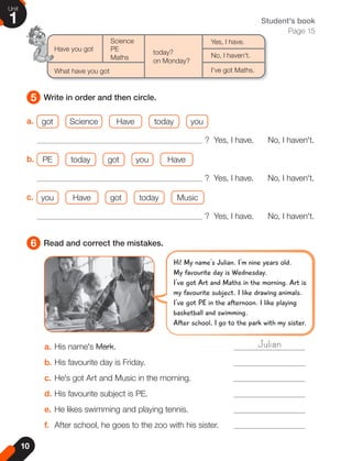 10
Unit
1
5
6
Write in order and then circle.
Read and correct the mistakes.
Student's book
Page 15
Science
Have you got PE
Maths
What have you got
today?
on Monday?
Yes, I have.
No, I haven't.
I've got Maths.
a. His name's Mark.
b. His favourite day is Friday.
c. He's got Art and Music in the morning.
d. His favourite subject is PE.
e. He likes swimming and playing tennis.
f. After school, he goes to the zoo with his sister.
Julian
a. got Science Have today you
? Yes, I have. No, I haven't.
b. PE today got you Have
? Yes, I have. No, I haven't.
c. you Have got today Music
? Yes, I have. No, I haven't.
Hi! My name's Julian. I'm nine years old.
My favourite day is Wednesday.
I've got Art and Maths in the morning. Art is
my favourite subject. I like drawing animals.
I've got PE in the afternoon. I like playing
basketball and swimming.
After school, I go to the park with my sister.
 