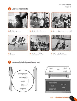 11
Unit 1 • Time for school!
7
8
Look and complete.
Look and circle the odd word out.
Student's book
Page 16
dining room
sausages
apple
glue
yoghurt
gym
jump
run
climb
read
classroom
bin
spaghetti
teacher
ruler
a. l b a
d. g
b. d n n r
e. c a roo
c. c pu r m
f. p y r u
 
