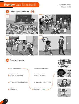 12
Student's book
Pages 18-19
10 Read and match.
9 Listen again and order. 4
a. Mum doesn't
b. Olga is wearing
c. The headteacher isn't
d. Karim is
happy with Karim.
late for school.
a dress for the photo.
like the photo.
Review Late for school!
 