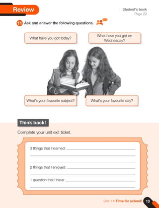 13
Unit 1 • Time for school!
Review
11 Ask and answer the following questions.
Student's book
Page 22
Think back!
Complete your unit exit ticket.
3 things that I learned:
.
2 things that I enjoyed:
.
1 question that I have:
.
What have you got on
Wednesday?
What have you got today?
What's your favourite subject? What's your favourite day?
 