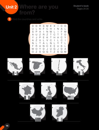Unit 2 Where are you
from?
1 Find the countries and write.
Student's book
Pages 24-25
D D R S M E X I C O
U L K F C H I N A L
S P A I N W L I F M
A U Z R Z T C T T O
Y J P E K T H A C Y
A Z X L V C I L C I
N L T A L N L Y T L
F R A N C E E U K L
W O Y D J U G J D A
O Z S Q G T Z S Q M
14
 
