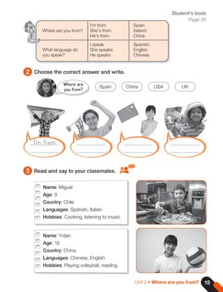 3 Read and say to your classmates.
Student's book
Page 26
Where are you from?
What language do
you speak?
I'm from
She's from
He's from
I speak
She speaks
He speaks
Spain
Ireland
China
Spanish.
English.
Chinese.
Name: Miguel
Age: 9
Country: Chile
Languages: Spanish, Italian
Hobbies: Cooking, listening to music
Name: Yidan
Age: 10
Country: China
Languages: Chinese, English
Hobbies: Playing volleyball, reading.
2 Choose the correct answer and write.
I'm from
Where are
you from?
Spain USA
China UK
15
Unit 2 • Where are you from?
 