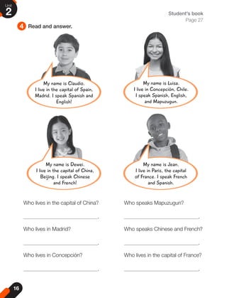 4 Read and answer.
Student's book
Page 27
Who lives in the capital of China? Who speaks Mapuzugun?
. .
Who lives in Madrid? Who speaks Chinese and French?
. .
Who lives in Concepción? Who lives in the capital of France?
. .
My name is Luisa.
I live in Concepción, Chile.
I speak Spanish, English,
and Mapuzugun.
My name is Jean.
I live in Paris, the capital
of France. I speak French
and Spanish.
My name is Claudio.
I live in the capital of Spain,
Madrid. I speak Spanish and
English!
My name is Dewei.
I live in the capital of China,
Beijing. I speak Chinese
and French!
16
Unit
2
 