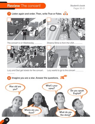 8 Imagine you are a star. Answer the questions.
What's your
name?
Do you speak
English?
How old are
you?
What do you
like doing?
Where are you
from?
7 Listen again and order. Then, write True or False. 6
Review The concert! Student's book
Pages 30-31
The concert is on Wednesday. Sheena Shine is from the USA.
Lucy and Dad get tickets for the concert. Lucy wants to go to the concert.
18
 