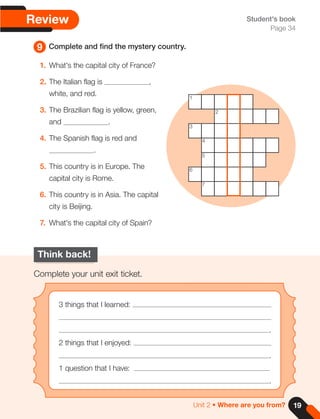 9 Complete and find the mystery country.
Student's book
Page 34
Review
Think back!
Complete your unit exit ticket.
3 things that I learned:
.
2 things that I enjoyed:
.
1 question that I have:
.
1. What's the capital city of France?
2. The Italian flag is ,
white, and red.
3. The Brazilian flag is yellow, green,
and .
4. The Spanish flag is red and
.
5. This country is in Europe. The
capital city is Rome.
6. This country is in Asia. The capital
city is Beijing.
7. What's the capital city of Spain?
1
3
5
2
4
6
7
19
Unit 2 • Where are you from?
 