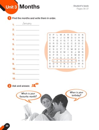 20
Unit
3 Student's book
Pages 36-37
1
2
Find the months and write them in order.
Ask and answer.
Unit 3 Months
O P L M A R C H O K
C M I J U M D U H B
T Y G V G T E F N C
O R D X U E C S O Z
B W F A S Q E P V L
E S E P T E M B E R
R O B K M I B J M N
A P R I L U E M B H
B Y U G J V R A E T
F J A N U A R Y R C
R D R X N E S Z W A
Q D Y F E J U L Y L
1.
2.
3.
4.
5.
6.
7.
8.
9.
10.
11.
12.
January
When is your
birthday?
Which is your
favourite month?
 