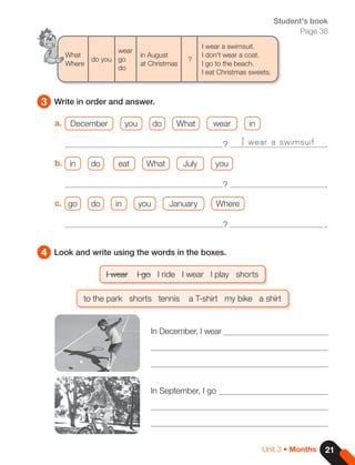 21
Unit 3 • Months
a. December you do What wear in
? .
b. in do eat What July you
? .
c. go do in you January Where
? .
3 Write in order and answer.
Student's book
Page 38
I wear a swimsuit
What
Where
do you
wear
go
do
in August
at Christmas
?
I wear a swimsuit.
I don't wear a coat.
I go to the beach.
I eat Christmas sweets.
4 Look and write using the words in the boxes.
I wear I go I ride I wear I play shorts
to the park shorts tennis a T-shirt my bike a shirt
In December, I wear
In September, I go
 