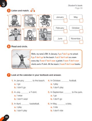 22
Unit
3
5
6
7
Listen and match. 7
Read and circle.
Look at the calendar in your textbook and answer.
Student's book
Page 39
1. In January, to the beach.
a. I go
b. I don't go
2. In July, a T-shirt.
a. I wear
b. I don't wear
3. In April, basketball.
a. I play
b. I don't play
4. In October, football.
a. I play
b. I don't play
5. In September, to the park.
a. I go
b. I don't go
6. In May, a bike.
a. I ride
b. I don't ride
1
4
2
5
3
6
November
May
October
June
January
February
Hello, my name's Bill. In January, I go / don't go to school.
I go / don't go to the beach. I eat / don't eat ice cream
every day. I wear / don't wear a jacket. I wear / don't wear
shorts and a T-shirt. At the beach, I read / don't read books.
 