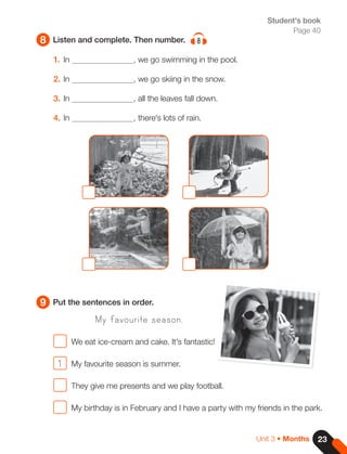 23
Unit 3 • Months
8
9
Listen and complete. Then number. 8
Put the sentences in order.
Student's book
Page 40
1. In , we go swimming in the pool.
2. In , we go skiing in the snow.
3. In , all the leaves fall down.
4. In , there's lots of rain.
My favourite season.
We eat ice-cream and cake. It's fantastic!
1 My favourite season is summer.
They give me presents and we play football.
My birthday is in February and I have a party with my friends in the park.
 