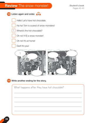 24
Student's book
Pages 42-43
11 Write another ending for the story.
10 Listen again and order. 9
Review The snow monster!
What happens after they have hot chocolate?
Hello! Let's have hot chocolate.
Ha ha! Tom is scared of snow monsters!
1 Where's the hot chocolate?
Oh no! It IS a snow monster!
Oh no! It's at home!
Dad! It's you!
1
 
