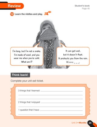 25
Unit 3 • Months
Review
12 Learn the riddles and play.
Student's book
Page 46
Think back!
Complete your unit exit ticket.
3 things that I learned:
.
2 things that I enjoyed:
.
1 question that I have:
.
It can get wet,
but it doesn't float.
It protects you from the rain.
It's a c _ _ _.
I'm long, but I'm not a snake.
I'm made of wool, and you
wear me when you're cold.
What am I?
 