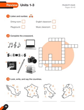 26
Review Units 1-3 Student's book
Pages 48-49
1
2
3
Listen and number. 10
Complete the crossword.
Look, write, and say the countries.
M
F
A
N R
C E
A
I
L
A
D
E
I
R
N
T
L
Y
O
E
I
X C
Dining room 		 English classroom
Playground 		 Music classroom
1
2
3
4
6
5
7
1 2
3
4
6
7
5
 