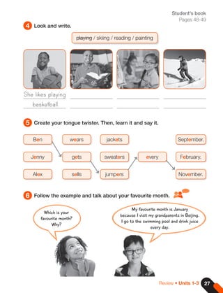 27
Review • Units 1-3
Student's book
Pages 48-49
4
5
6
Look and write.
Create your tongue twister. Then, learn it and say it.
Follow the example and talk about your favourite month.
playing / skiing / reading / painting
She likes playing
basketball.
Ben
Jenny
Alex
wears September.
jackets
gets February.
every
sweaters
sells November.
jumpers
My favourite month is January
because I visit my grandparents in Beijing.
I go to the swimming pool and drink juice
every day.
Which is your
favourite month?
Why?
 