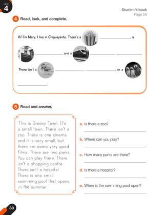 30
Unit
4
4
5
Read, look, and complete.
Read and answer.
Student's book
Page 55
This is Greeny Town. It's
a small town. There isn't a
zoo. There is one cinema
and it is very small, but
there are some very good
films. There are two parks.
You can play there. There
isn't a shopping centre.
There isn't a hospital.
There is one small
swimming pool that opens
in the summer.
a. Is there a zoo?
.
b. Where can you play?
.
c. How many parks are there?
.
d. Is there a hospital?
.
e. When is the swimming pool open?
.
Hi! I'm Mary. I live in Chiguayante. There's a , a
and a .
There isn't a or a
.
 