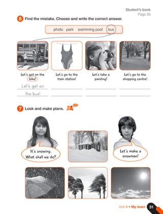 31
Unit 4 • My town
6
7
Find the mistake. Choose and write the correct answer.
Look and make plans.
Student's book
Page 56
It's snowing.
What shall we do?
photo park swimming pool bus
Let's get on
the bus!
Let's get on the
bike!
Let's take a
painting!
Let's go to the
train station!
Let's go to the
shopping centre!
Let's make a
snowman!
 