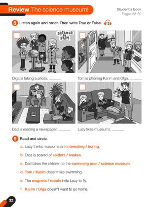 32
Student's book
Pages 58-59
9 Read and circle.
8 Listen again and order. Then write True or False. 12
a. Lucy thinks museums are interesting / boring.
b. Olga is scared of spiders / snakes.
c. Dad takes the children to the swimming pool / science museum.
d. Tom / Karim doesn't like swimming.
e. The magnets / robots help Lucy to fly.
f. Karim / Olga doesn't want to go home.
Olga is taking a photo. Tom is phoning Karim and Olga.
Dad is reading a newspaper. Lucy likes museums.
Review The science museum!
 