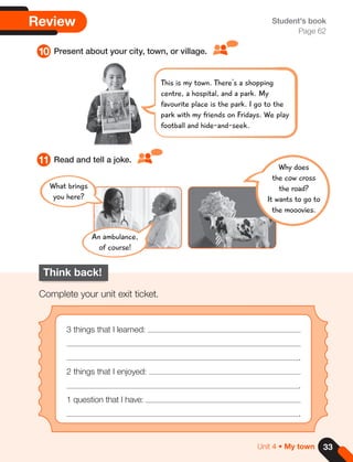 33
Unit 4 • My town
Review
10
11
Present about your city, town, or village.
Read and tell a joke.
Student's book
Page 62
Think back!
Complete your unit exit ticket.
3 things that I learned:
.
2 things that I enjoyed:
.
1 question that I have:
.
Why does
the cow cross
the road?
It wants to go to
the mooovies.
This is my town. There's a shopping
centre, a hospital, and a park. My
favourite place is the park. I go to the
park with my friends on Fridays. We play
football and hide-and-seek.
What brings
you here?
An ambulance,
of course!
 