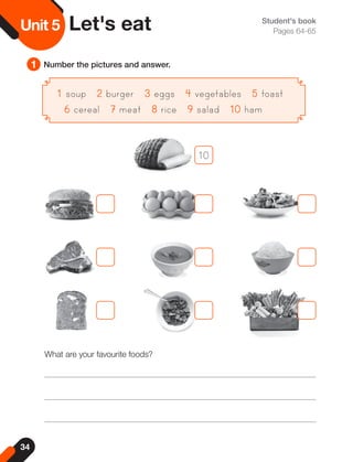 34
Unit
5 Student's book
Pages 64-65
1 Number the pictures and answer.
Unit 5 Let's eat
1
1 soup 2
2 burger 3
3 eggs 4
4 vegetables 5
5 toast
6
6 cereal 7
7 meat 8
8 rice 9
9 salad 10
10 ham
What are your favourite foods?
10
 