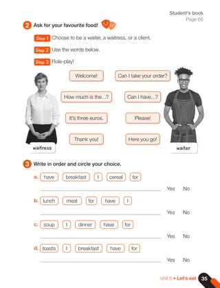 35
Unit 5 • Let's eat
2
3
Ask for your favourite food!
Write in order and circle your choice.
Student's book
Page 66
Step 1 Choose to be a waiter, a waitress, or a client.
Step 2 Use the words below.
Step 3 Role-play!
a. have breakfast I cereal for
Yes No
b. lunch meat for have I
Yes No
c. soup I dinner have for
Yes No
d. toasts I breakfast have for
Yes No
waitress
Welcome!
Please!
Here you go!
Thank you!
Can I have…?
How much is the…?
Can I take your order?
It's three euros.
waiter
 